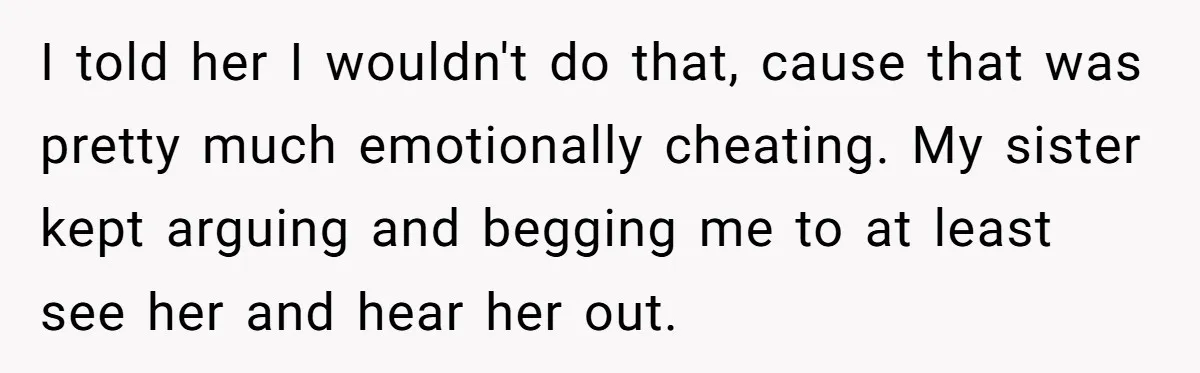 He Returned to His Dying Ex-Wife After 10 Years - And Found a Peace He Didn’t Expect I told her I wouldn't do that, cause that was pretty much emotionally cheating. My sister kept arguing and begging me to at least see her and hear her out.