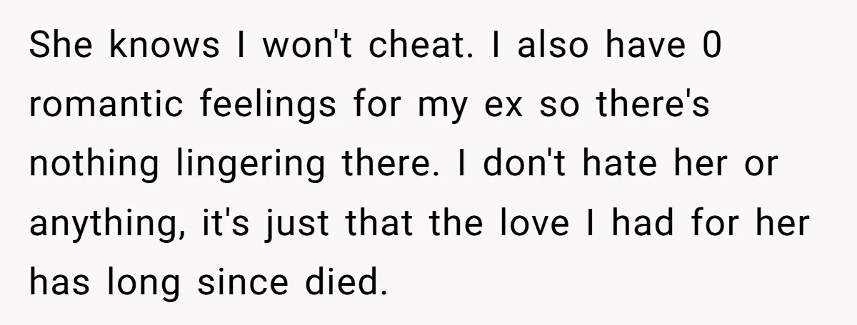 He Returned to His Dying Ex-Wife After 10 Years - And Found a Peace He Didn’t Expect She knows I won't cheat. I also have 0 romantic feelings for my ex so there's nothing lingering there. I don't hate her or anything, it's just that the love...