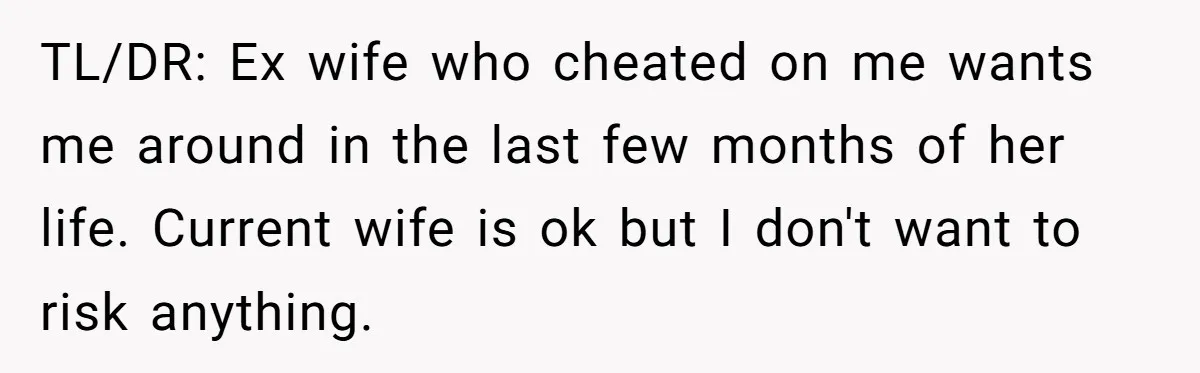 He Returned to His Dying Ex-Wife After 10 Years - And Found a Peace He Didn’t Expect TL/DR: Ex wife who cheated on me wants me around in the last few months of her life. Current wife is ok but I don't want to risk anything.