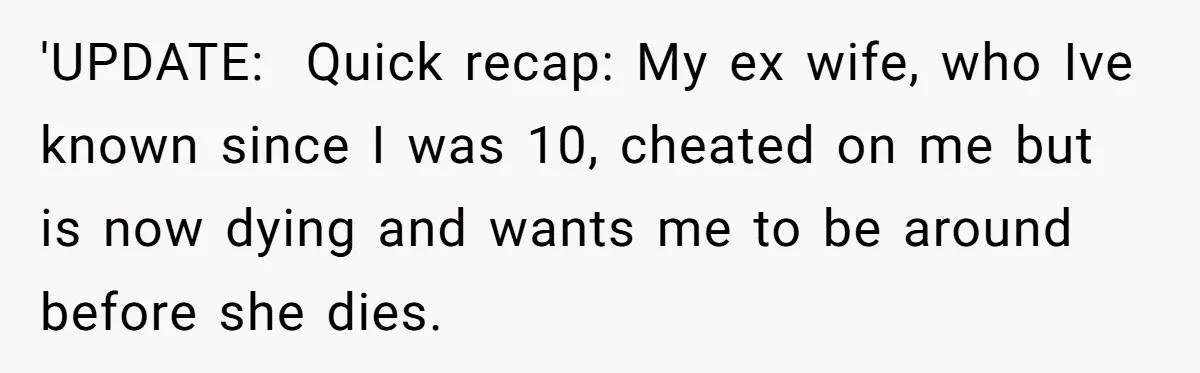 He Returned to His Dying Ex-Wife After 10 Years - And Found a Peace He Didn’t Expect 'UPDATE: Quick recap: My ex wife, who Ive known since I was 10, cheated on me but is now dying and wants me to be around before she dies.