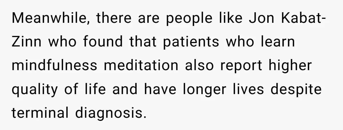 He Returned to His Dying Ex-Wife After 10 Years - And Found a Peace He Didn’t Expect Meanwhile, there are people like Jon Kabat-Zinn who found that patients who learn mindfulness meditation also report higher quality of life and have longer lives despite terminal diagnosis.