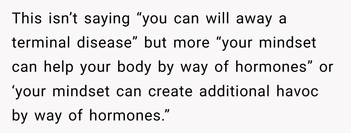 He Returned to His Dying Ex-Wife After 10 Years - And Found a Peace He Didn’t Expect This isn’t saying “you can will away a terminal disease” but more “your mindset can help your body by way of hormones” or ‘your mindset can create additional havoc by...