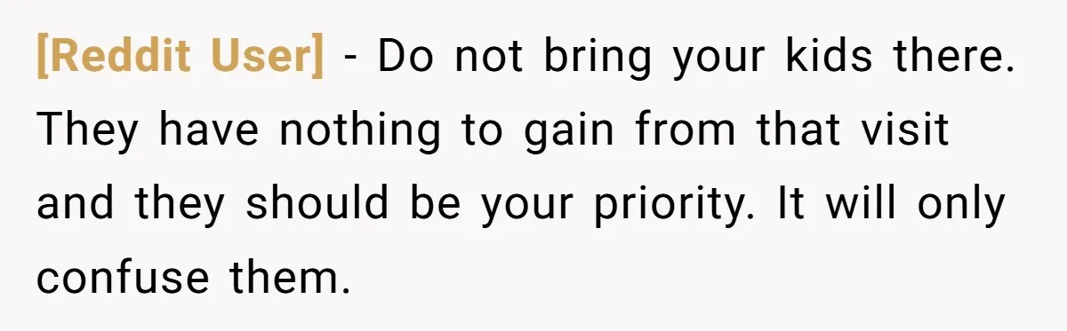[Reddit User] − Do not bring your kids there. They have nothing to gain from that visit and they should be your priority. It will only confuse them.