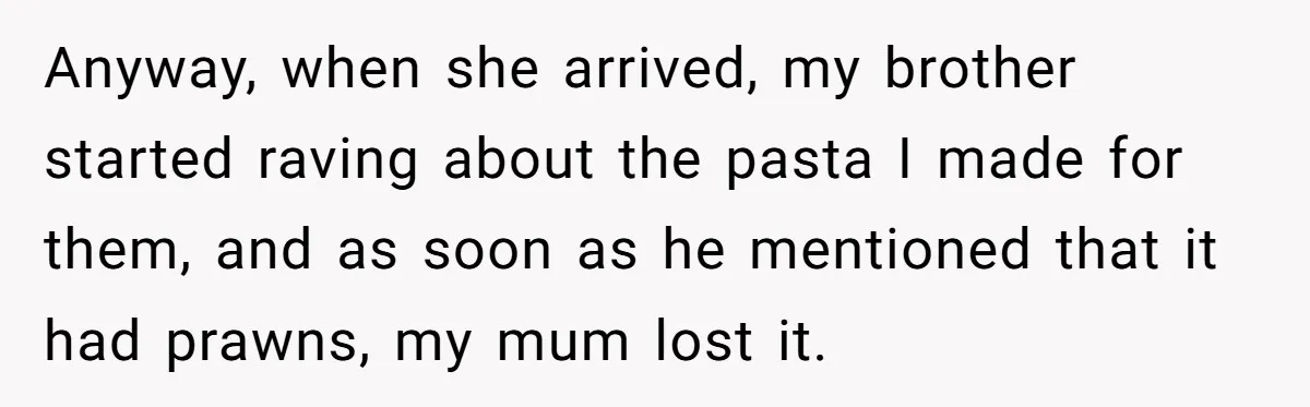 Mom Says She’s Done With Her Daughter After She Gave Autistic Brother Prawn Pasta Anyway, when she arrived, my brother started raving about the pasta I made for them, and as soon as he mentioned that it had prawns, my mum lost it.