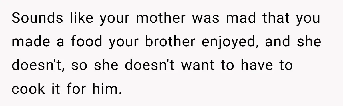 Mom Says She’s Done With Her Daughter After She Gave Autistic Brother Prawn Pasta Sounds like your mother was mad that you made a food your brother enjoyed, and she doesn't, so she doesn't want to have to cook it for him.