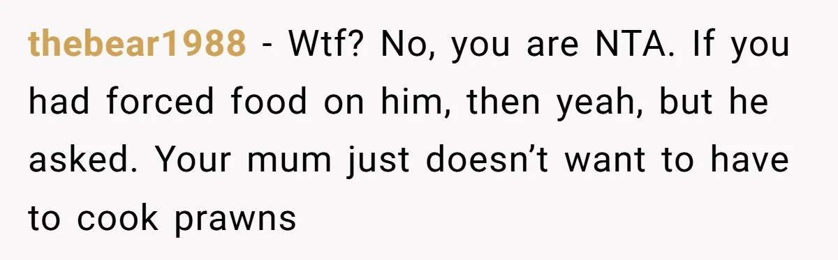 Mom Says She’s Done With Her Daughter After She Gave Autistic Brother Prawn Pasta thebear1988 − Wtf? No, you are NTA. If you had forced food on him, then yeah, but he asked. Your mum just doesn’t want to have to cook prawns