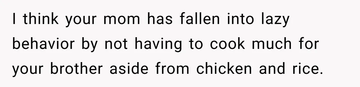 Mom Says She’s Done With Her Daughter After She Gave Autistic Brother Prawn Pasta I think your mom has fallen into lazy behavior by not having to cook much for your brother aside from chicken and rice.