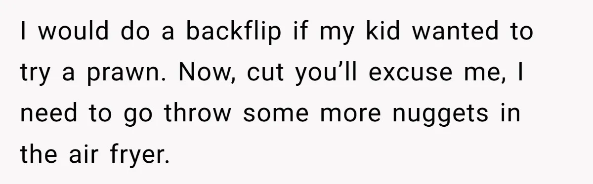 Mom Says She’s Done With Her Daughter After She Gave Autistic Brother Prawn Pasta I would do a backflip if my kid wanted to try a prawn. Now, cut you’ll excuse me, I need to go throw some more nuggets in the air fryer.