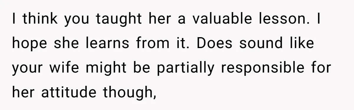 Dad Serves Daughter Her Own Condescending Words To Teach Respect, Leaving Her Silent And Furious I think you taught her a valuable lesson. I hope she learns from it. Does sound like your wife might be partially responsible for her attitude though,