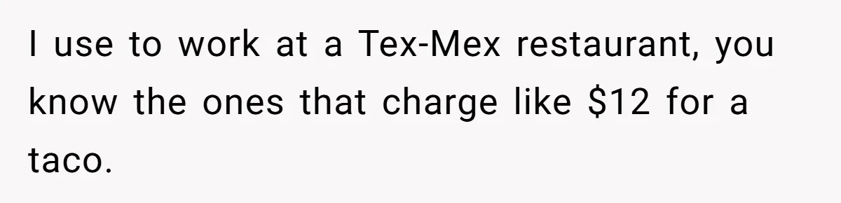 Server Tries To Save Customer $20, Customer Insists On Overpaying For Empty Quesadillas Anyway I use to work at a Tex-Mex restaurant, you know the ones that charge like $12 for a taco.