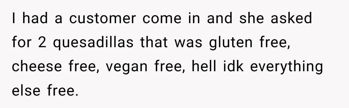 Server Tries To Save Customer $20, Customer Insists On Overpaying For Empty Quesadillas Anyway I had a customer come in and she asked for 2 quesadillas that was gluten free, cheese free, vegan free, hell idk everything else free.