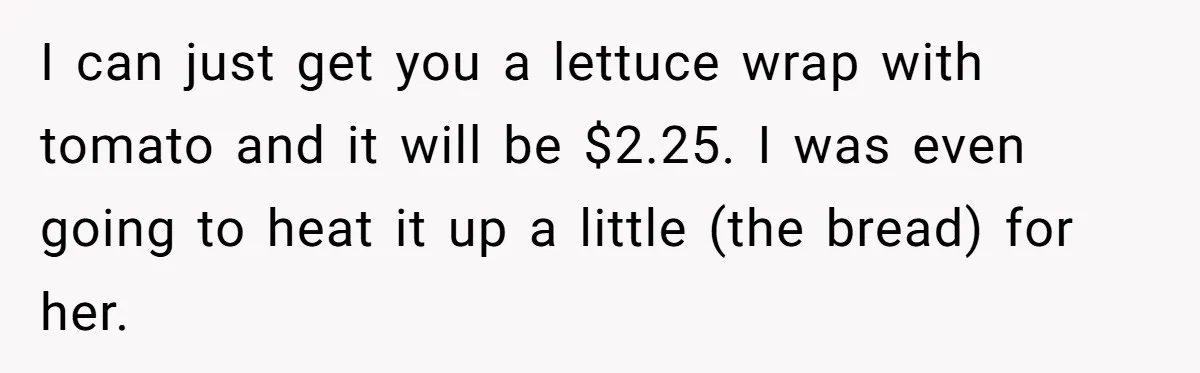 Server Tries To Save Customer $20, Customer Insists On Overpaying For Empty Quesadillas Anyway I can just get you a lettuce wrap with tomato and it will be $2.25. I was even going to heat it up a little (the bread) for her.