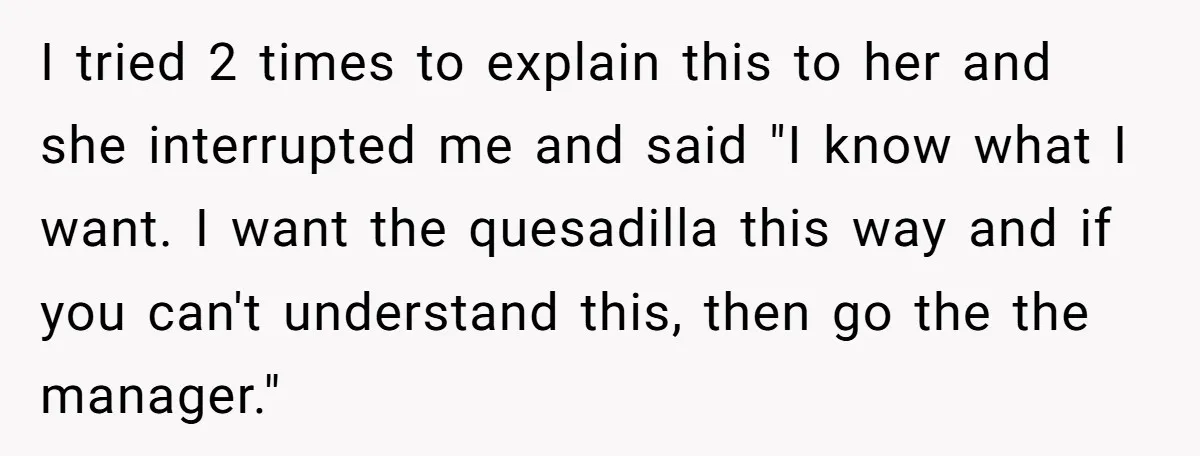 Server Tries To Save Customer $20, Customer Insists On Overpaying For Empty Quesadillas Anyway I tried 2 times to explain this to her and she interrupted me and said "I know what I want. I want the quesadilla this way and if you can't...
