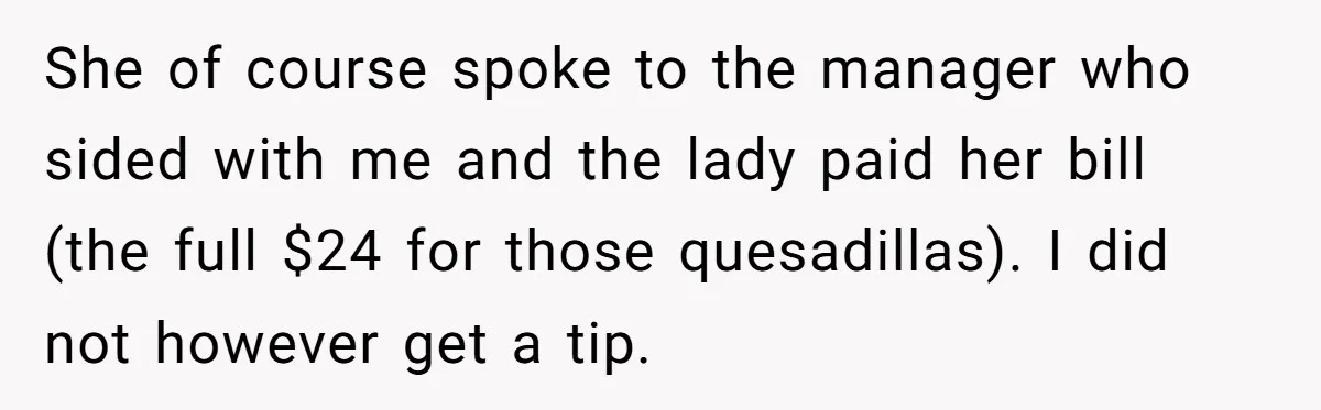 Server Tries To Save Customer $20, Customer Insists On Overpaying For Empty Quesadillas Anyway She of course spoke to the manager who sided with me and the lady paid her bill (the full $24 for those quesadillas). I did not however get a tip.