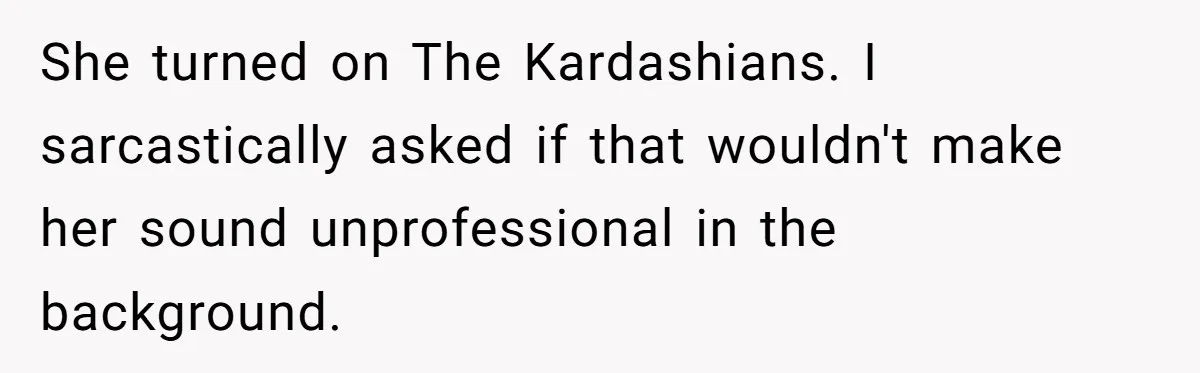 His Wife Hijacked His Entire Staycation - and Now He’s One Snap Away from Exploding She turned on The Kardashians. I sarcastically asked if that wouldn't make her sound unprofessional in the background.