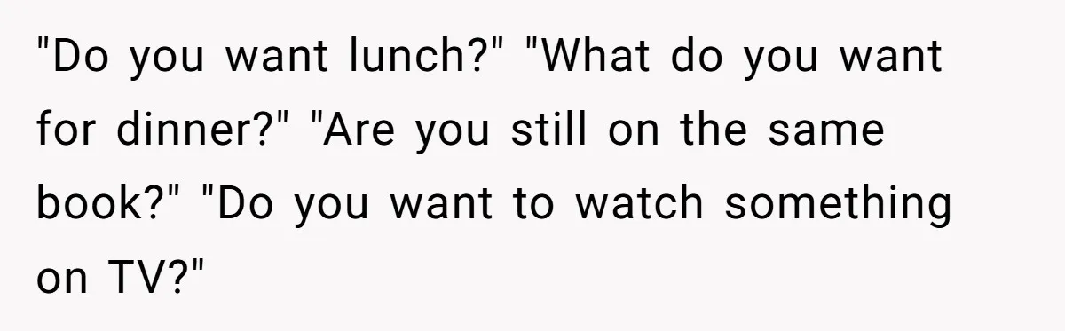 His Wife Hijacked His Entire Staycation - and Now He’s One Snap Away from Exploding "Do you want lunch?" "What do you want for dinner?" "Are you still on the same book?" "Do you want to watch something on TV?"