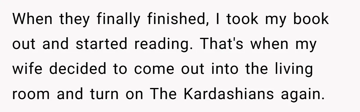 His Wife Hijacked His Entire Staycation - and Now He’s One Snap Away from Exploding When they finally finished, I took my book out and started reading. That's when my wife decided to come out into the living room and turn on The Kardashians again.
