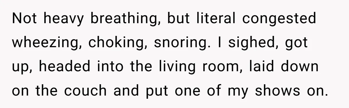 His Wife Hijacked His Entire Staycation - and Now He’s One Snap Away from Exploding Not heavy breathing, but literal congested wheezing, choking, snoring. I sighed, got up, headed into the living room, laid down on the couch and put one of my shows on.