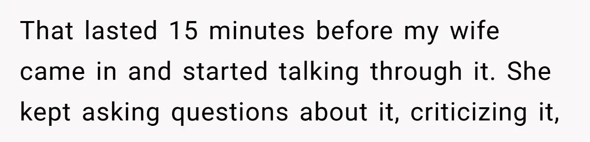 His Wife Hijacked His Entire Staycation - and Now He’s One Snap Away from Exploding That lasted 15 minutes before my wife came in and started talking through it. She kept asking questions about it, criticizing it,