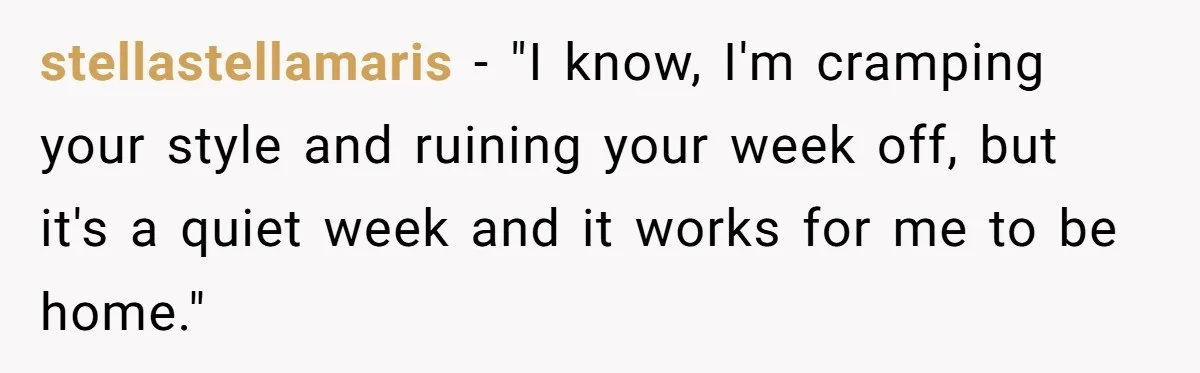 His Wife Hijacked His Entire Staycation - and Now He’s One Snap Away from Exploding stellastellamaris − "I know, I'm cramping your style and ruining your week off, but it's a quiet week and it works for me to be home."