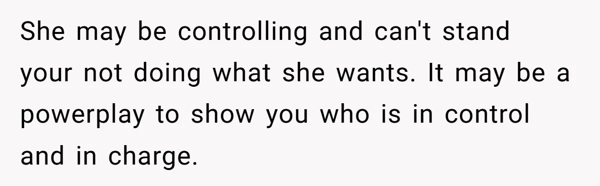 His Wife Hijacked His Entire Staycation - and Now He’s One Snap Away from Exploding She may be controlling and can't stand your not doing what she wants. It may be a powerplay to show you who is in control and in charge.