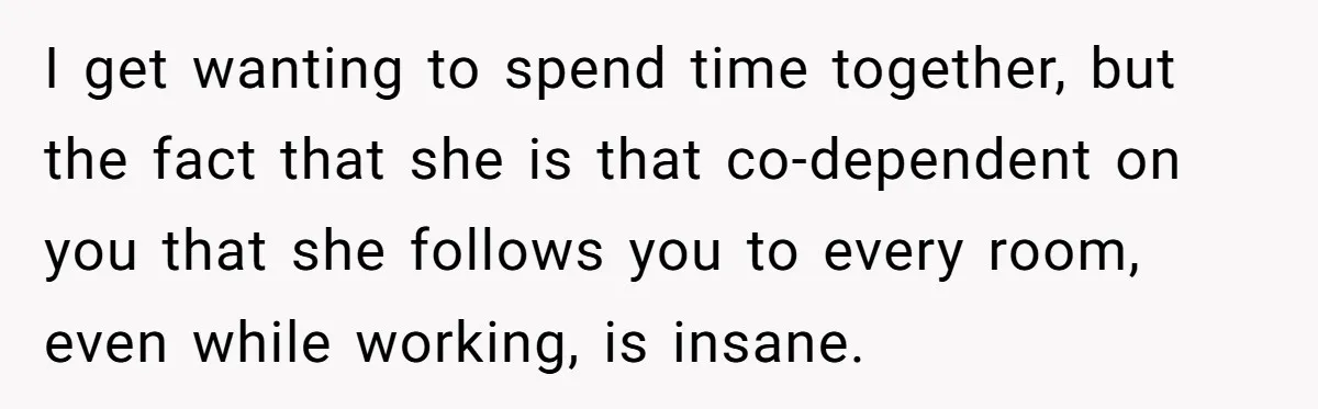 His Wife Hijacked His Entire Staycation - and Now He’s One Snap Away from Exploding I get wanting to spend time together, but the fact that she is that co-dependent on you that she follows you to every room, even while working, is insane.