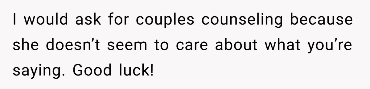 His Wife Hijacked His Entire Staycation - and Now He’s One Snap Away from Exploding I would ask for couples counseling because she doesn’t seem to care about what you’re saying. Good luck!