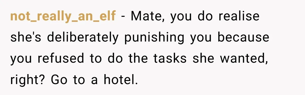 His Wife Hijacked His Entire Staycation - and Now He’s One Snap Away from Exploding not_really_an_elf − Mate, you do realise she's deliberately punishing you because you refused to do the tasks she wanted, right? Go to a hotel.