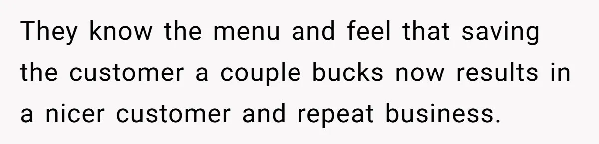 Server Tries To Save Customer $20, Customer Insists On Overpaying For Empty Quesadillas Anyway They know the menu and feel that saving the customer a couple bucks now results in a nicer customer and repeat business.