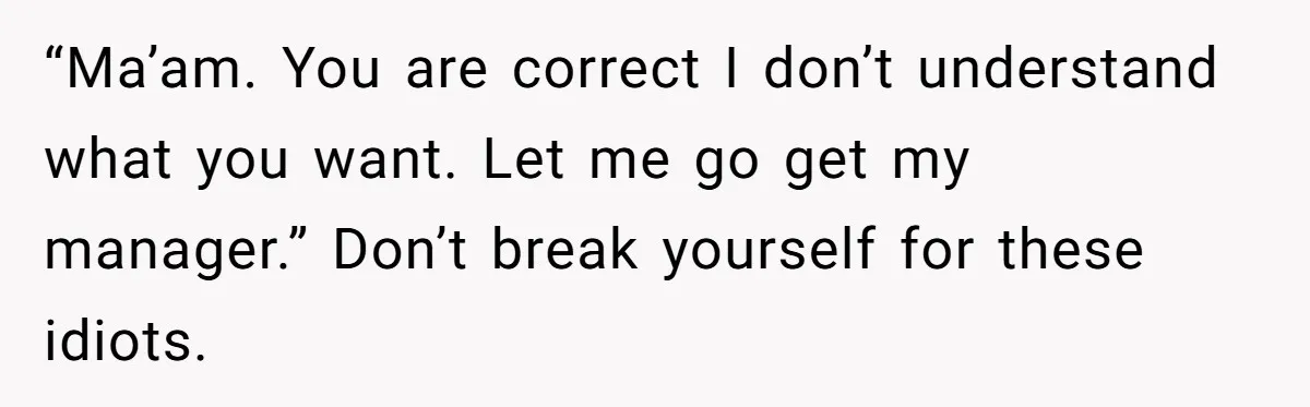 Server Tries To Save Customer $20, Customer Insists On Overpaying For Empty Quesadillas Anyway “Ma’am. You are correct I don’t understand what you want. Let me go get my manager.” Don’t break yourself for these idiots.