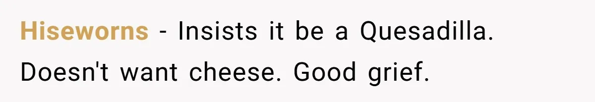 Server Tries To Save Customer $20, Customer Insists On Overpaying For Empty Quesadillas Anyway Hiseworns − Insists it be a Quesadilla. Doesn't want cheese. Good grief.