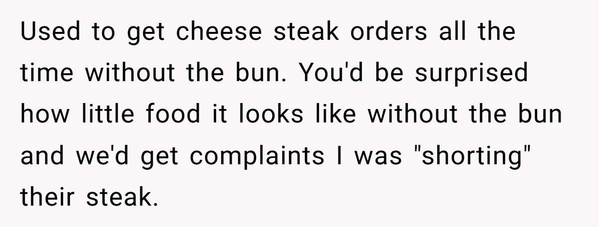 Server Tries To Save Customer $20, Customer Insists On Overpaying For Empty Quesadillas Anyway Used to get cheese steak orders all the time without the bun. You'd be surprised how little food it looks like without the bun and we'd get complaints I was...