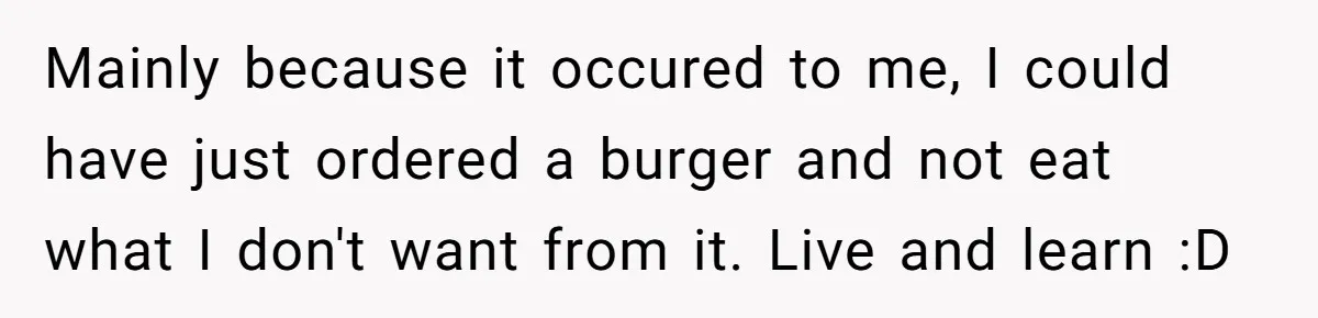 Server Tries To Save Customer $20, Customer Insists On Overpaying For Empty Quesadillas Anyway Mainly because it occured to me, I could have just ordered a burger and not eat what I don't want from it. Live and learn :D