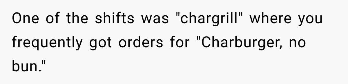 Server Tries To Save Customer $20, Customer Insists On Overpaying For Empty Quesadillas Anyway One of the shifts was "chargrill" where you frequently got orders for "Charburger, no bun."