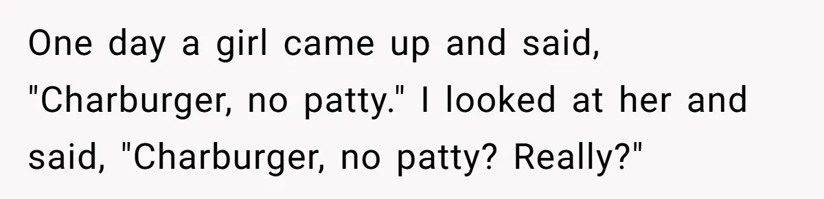 Server Tries To Save Customer $20, Customer Insists On Overpaying For Empty Quesadillas Anyway One day a girl came up and said, "Charburger, no patty." I looked at her and said, "Charburger, no patty? Really?"