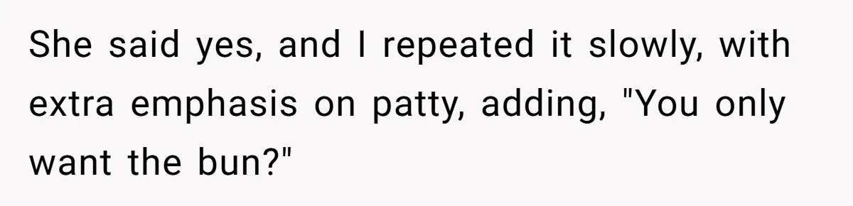 Server Tries To Save Customer $20, Customer Insists On Overpaying For Empty Quesadillas Anyway She said yes, and I repeated it slowly, with extra emphasis on patty, adding, "You only want the bun?"