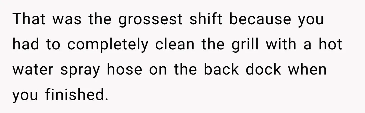 Server Tries To Save Customer $20, Customer Insists On Overpaying For Empty Quesadillas Anyway That was the grossest shift because you had to completely clean the grill with a hot water spray hose on the back dock when you finished.