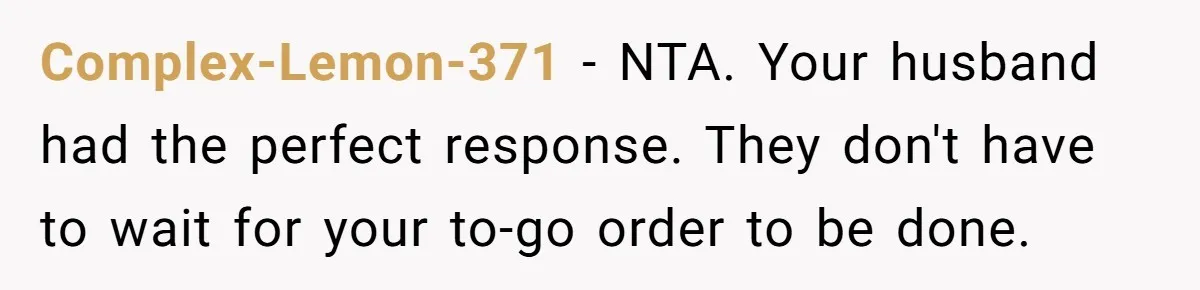New Couple Melts Down at Dinner After Parents Order Takeout for Their Own Kids Complex-Lemon-371 − NTA. Your husband had the perfect response. They don't have to wait for your to-go order to be done.