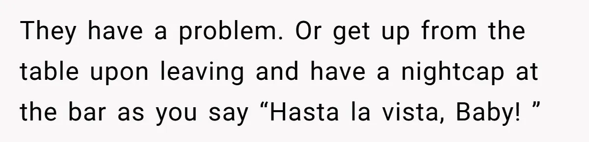 New Couple Melts Down at Dinner After Parents Order Takeout for Their Own Kids They have a problem. Or get up from the table upon leaving and have a nightcap at the bar as you say “Hasta la vista, Baby! ”