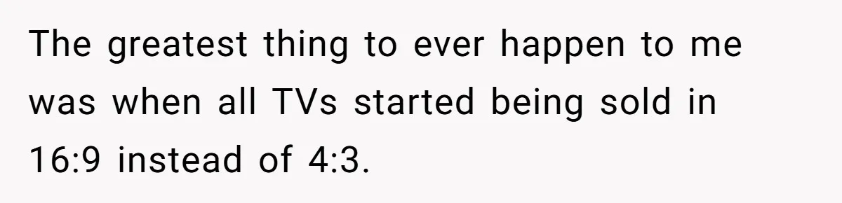 Wife Still Doesn’t Get Why Movies Have Black Bars, Husband Lets Her Look Foolish In Front Of Friends The greatest thing to ever happen to me was when all TVs started being sold in 16:9 instead of 4:3.