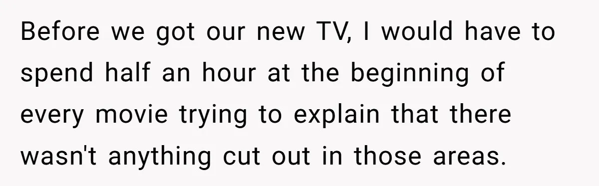 Wife Still Doesn’t Get Why Movies Have Black Bars, Husband Lets Her Look Foolish In Front Of Friends Before we got our new TV, I would have to spend half an hour at the beginning of every movie trying to explain that there wasn't anything cut out in...
