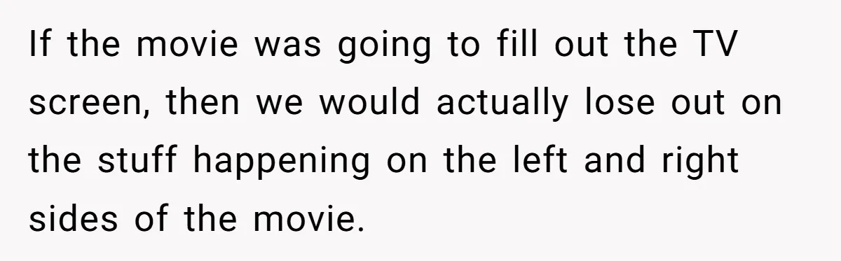 Wife Still Doesn’t Get Why Movies Have Black Bars, Husband Lets Her Look Foolish In Front Of Friends If the movie was going to fill out the TV screen, then we would actually lose out on the stuff happening on the left and right sides of the movie.