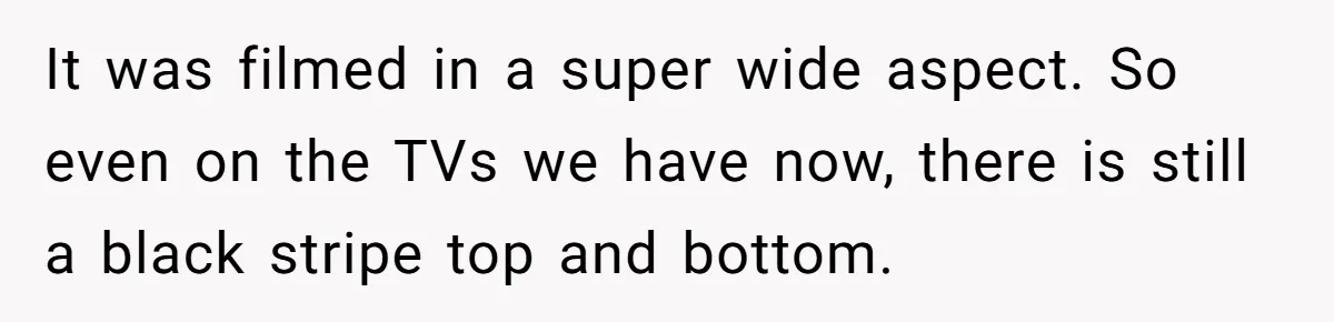 Wife Still Doesn’t Get Why Movies Have Black Bars, Husband Lets Her Look Foolish In Front Of Friends It was filmed in a super wide aspect. So even on the TVs we have now, there is still a black stripe top and bottom.