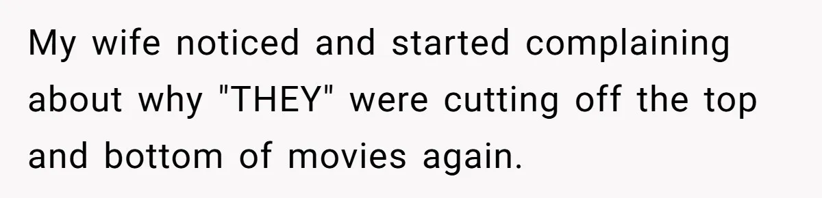 Wife Still Doesn’t Get Why Movies Have Black Bars, Husband Lets Her Look Foolish In Front Of Friends My wife noticed and started complaining about why "THEY" were cutting off the top and bottom of movies again.