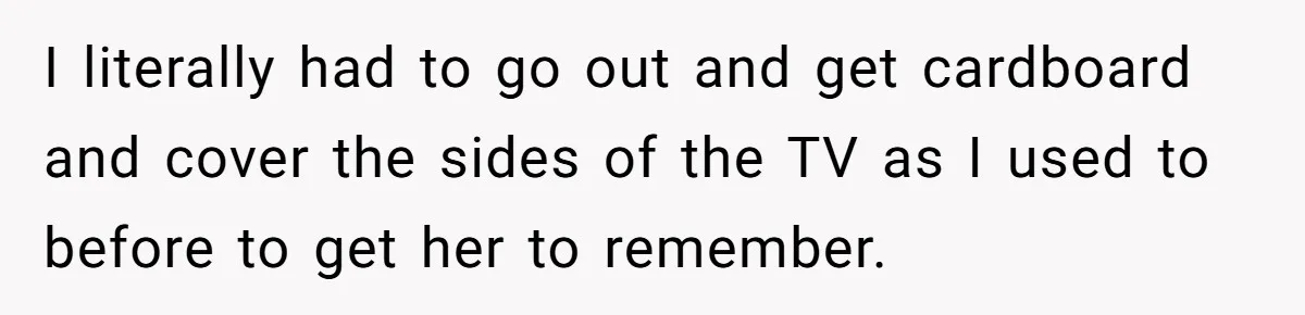 Wife Still Doesn’t Get Why Movies Have Black Bars, Husband Lets Her Look Foolish In Front Of Friends I literally had to go out and get cardboard and cover the sides of the TV as I used to before to get her to remember.