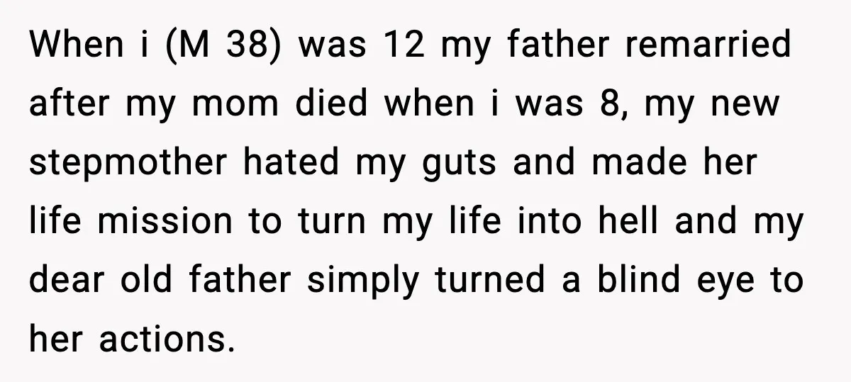 Father Begs For Forgiveness After Decades, Son Says “No” When i (M 38) was 12 my father remarried after my mom died when i was 8, my new stepmother hated my guts and made her life mission to turn...