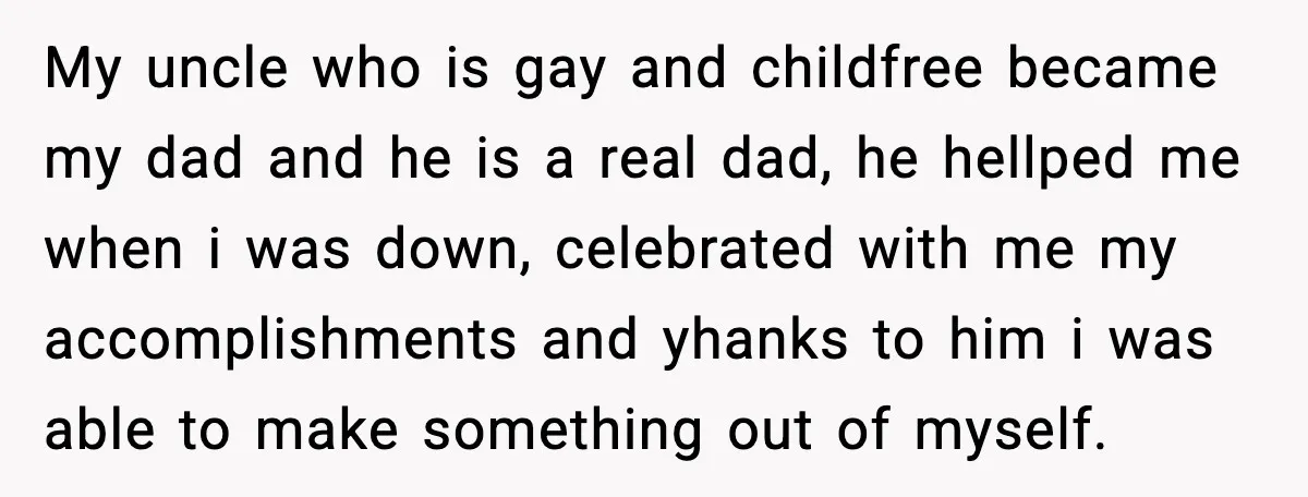 Father Begs For Forgiveness After Decades, Son Says “No” My uncle who is gay and childfree became my dad and he is a real dad, he hellped me when i was down, celebrated with me my accomplishments and yhanks...