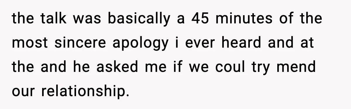 Father Begs For Forgiveness After Decades, Son Says “No” the talk was basically a 45 minutes of the most sincere apology i ever heard and at the and he asked me if we coul try mend our relationship.