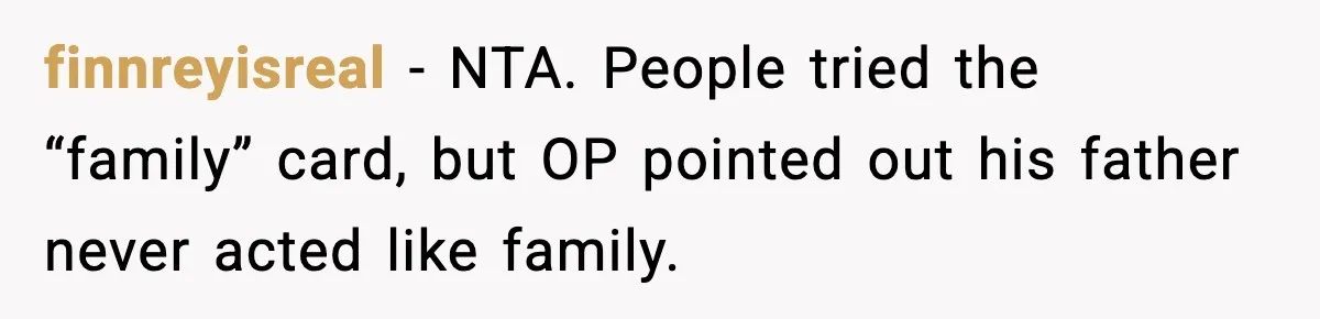 Father Begs For Forgiveness After Decades, Son Says “No” finnreyisreal - NTA. People tried the “family” card, but OP pointed out his father never acted like family.
