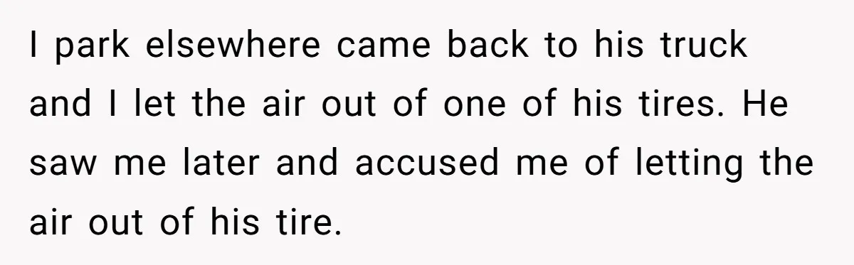 Fed-Up Woman Terrifies Cocky Camaro Driver With One Chilling Line After He Steals Her Airport Spot I park elsewhere came back to his truck and I let the air out of one of his tires. He saw me later and accused me of letting the air...